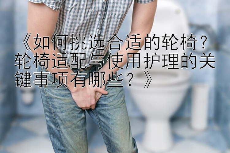 《如何挑选合适的轮椅？轮椅适配与使用护理的关键事项有哪些？》