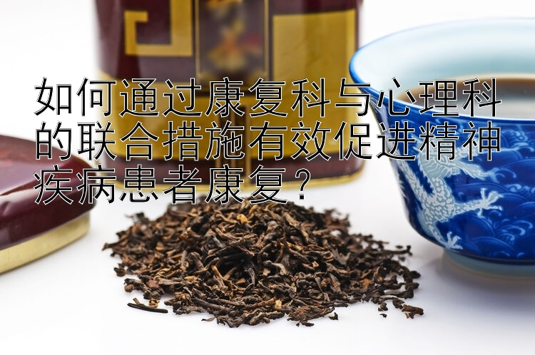 如何通过康复科与心理科的联合措施有效促进精神疾病患者康复？