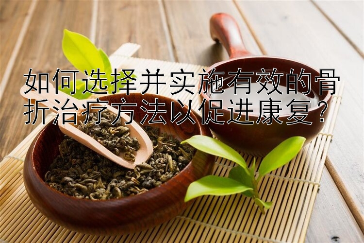 如何选择并实施有效的骨折治疗方法以促进康复？