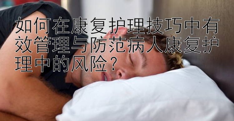 如何在康复护理技巧中有效管理与防范病人康复护理中的风险？