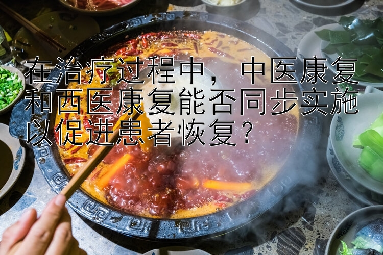 在治疗过程中，中医康复和西医康复能否同步实施以促进患者恢复？