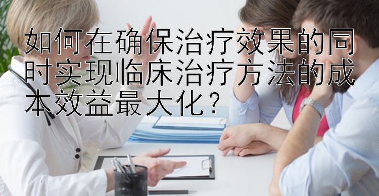 如何在确保治疗效果的同时实现临床治疗方法的成本效益最大化？