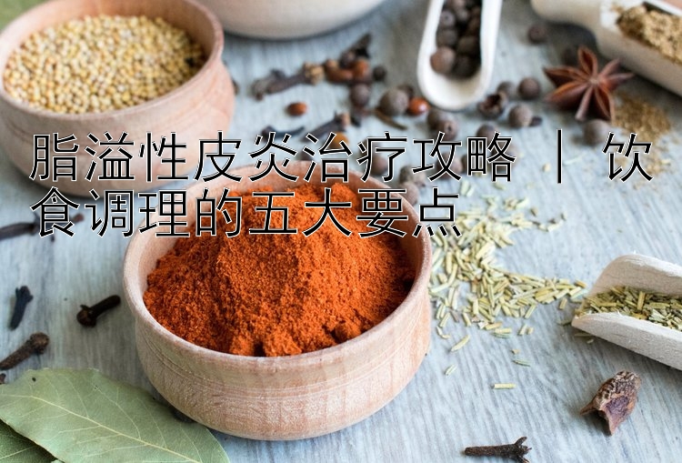 脂溢性皮炎治疗攻略 | 饮食调理的五大要点