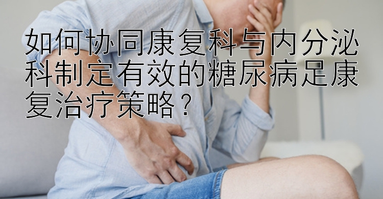 如何协同康复科与内分泌科制定有效的糖尿病足康复治疗策略？