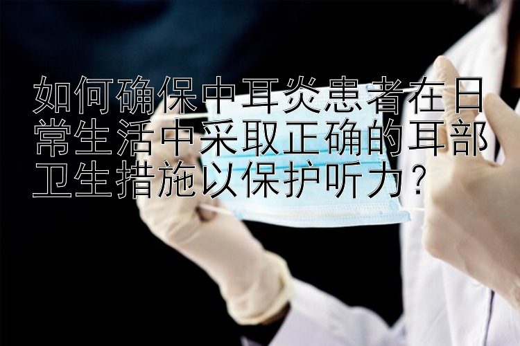 如何确保中耳炎患者在日常生活中采取正确的耳部卫生措施以保护听力？