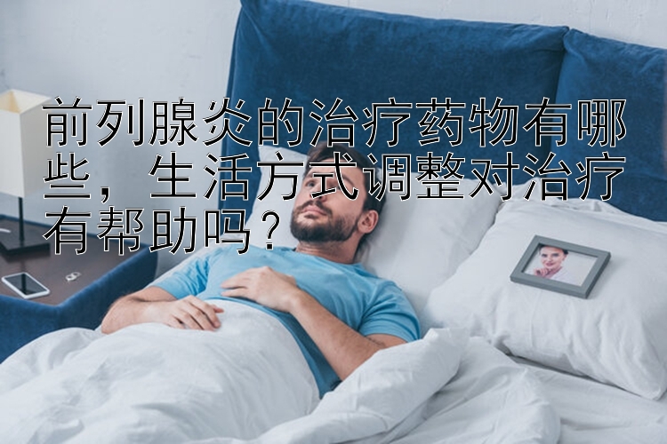 前列腺炎的治疗药物有哪些，生活方式调整对治疗有帮助吗？