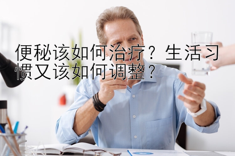 便秘该如何治疗？生活习惯又该如何调整？