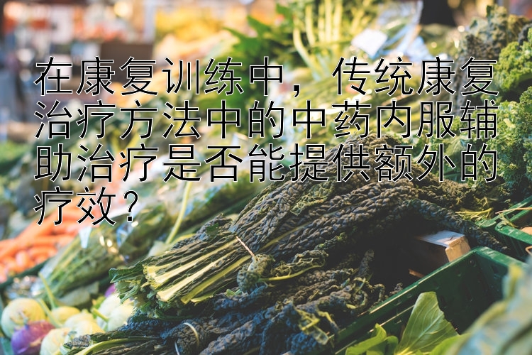 在康复训练中，传统康复治疗方法中的中药内服辅助治疗是否能提供额外的疗效？