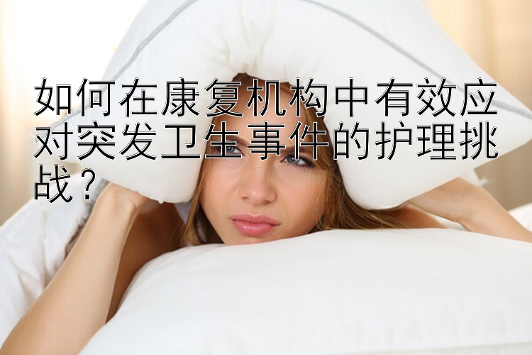 如何在康复机构中有效应对突发卫生事件的护理挑战？