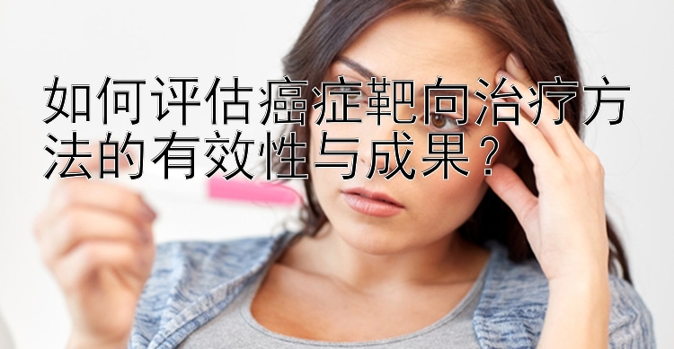 如何评估癌症靶向治疗方法的有效性与成果？