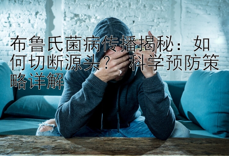 布鲁氏菌病传播揭秘：如何切断源头？ 科学预防策略详解