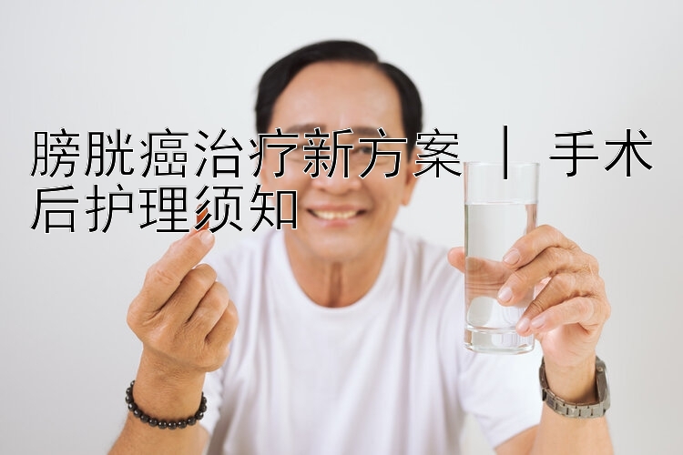 膀胱癌治疗新方案 | 手术后护理须知