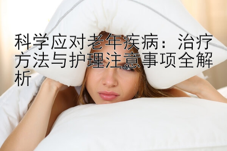 科学应对老年疾病：治疗方法与护理注意事项全解析