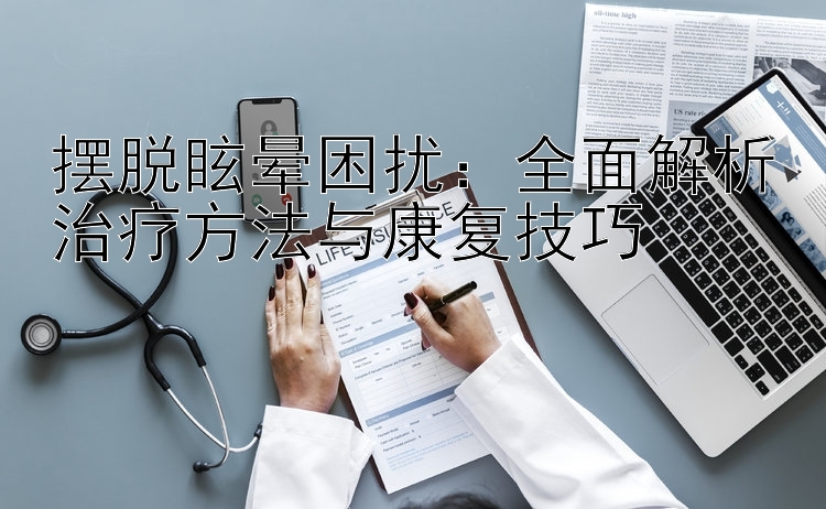 摆脱眩晕困扰：全面解析治疗方法与康复技巧