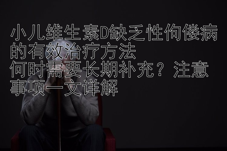 小儿维生素D缺乏性佝偻病的有效治疗方法  
何时需要长期补充？注意事项一文详解