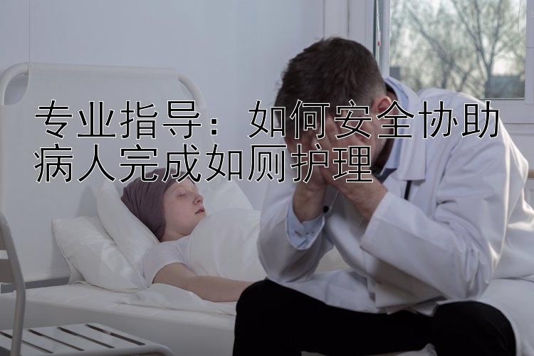 专业指导：如何安全协助病人完成如厕护理