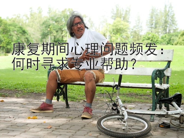 康复期间心理问题频发：何时寻求专业帮助？