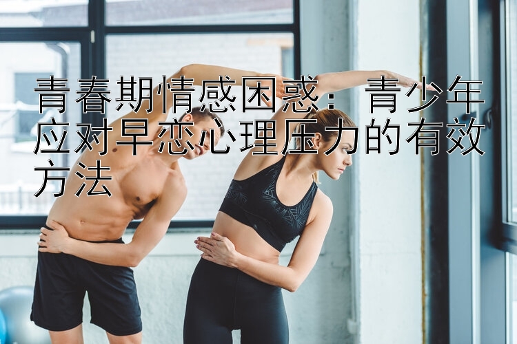 青春期情感困惑：青少年应对早恋心理压力的有效方法