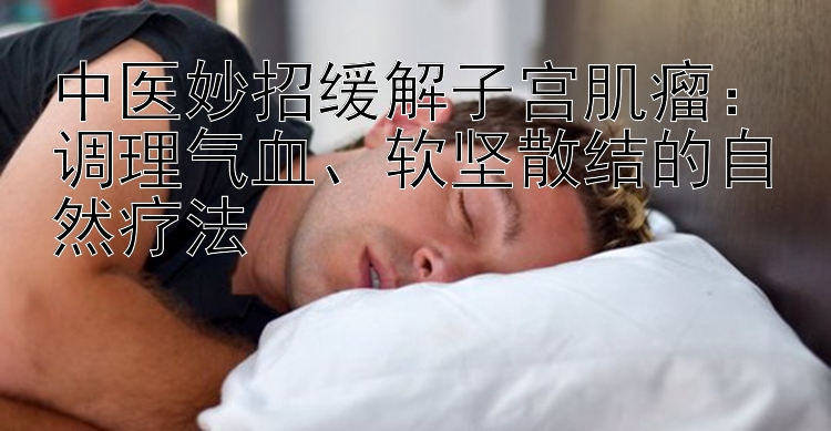 中医妙招缓解子宫肌瘤：调理气血、软坚散结的自然疗法