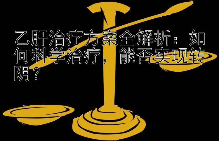 乙肝治疗方案全解析：如何科学治疗，能否实现转阴？