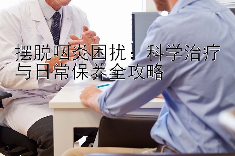 摆脱咽炎困扰：科学治疗与日常保养全攻略