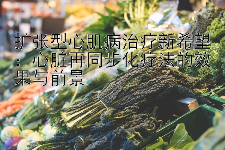 扩张型心肌病治疗新希望：心脏再同步化疗法的效果与前景