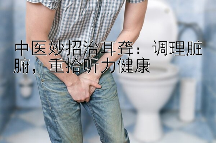 中医妙招治耳聋：调理脏腑，重拾听力健康