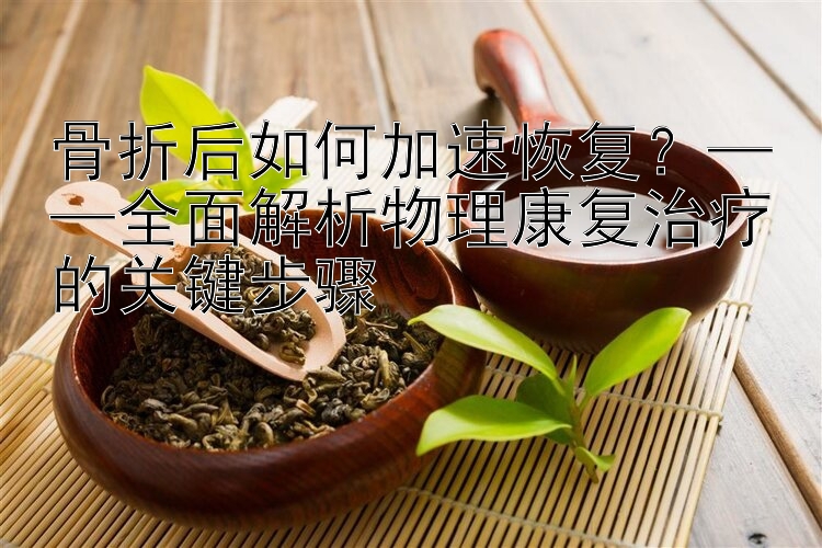 骨折后如何加速恢复？——全面解析物理康复治疗的关键步骤