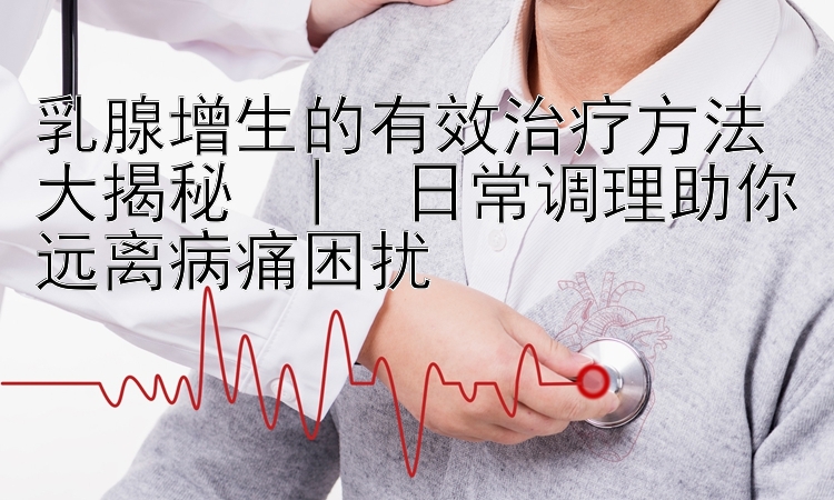 乳腺增生的有效治疗方法大揭秘  |  日常调理助你远离病痛困扰