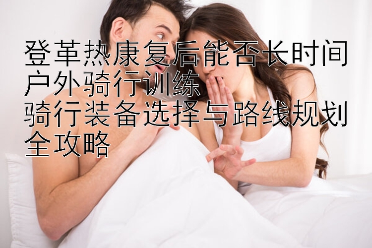 登革热康复后能否长时间户外骑行训练  
骑行装备选择与路线规划全攻略