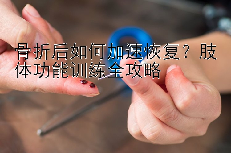 骨折后如何加速恢复？肢体功能训练全攻略