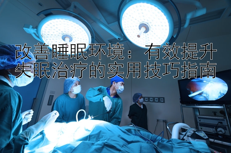 改善睡眠环境：有效提升失眠治疗的实用技巧指南