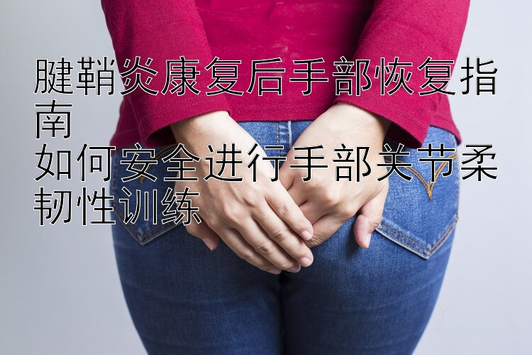 腱鞘炎康复后手部恢复指南  
如何安全进行手部关节柔韧性训练