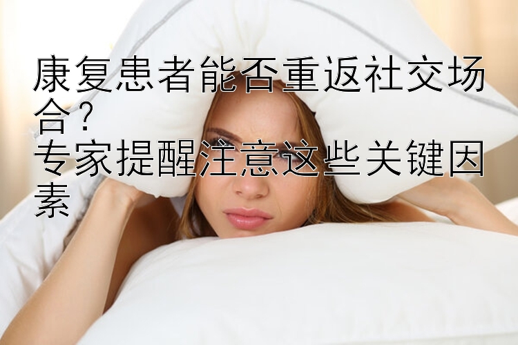 康复患者能否重返社交场合？  
专家提醒注意这些关键因素