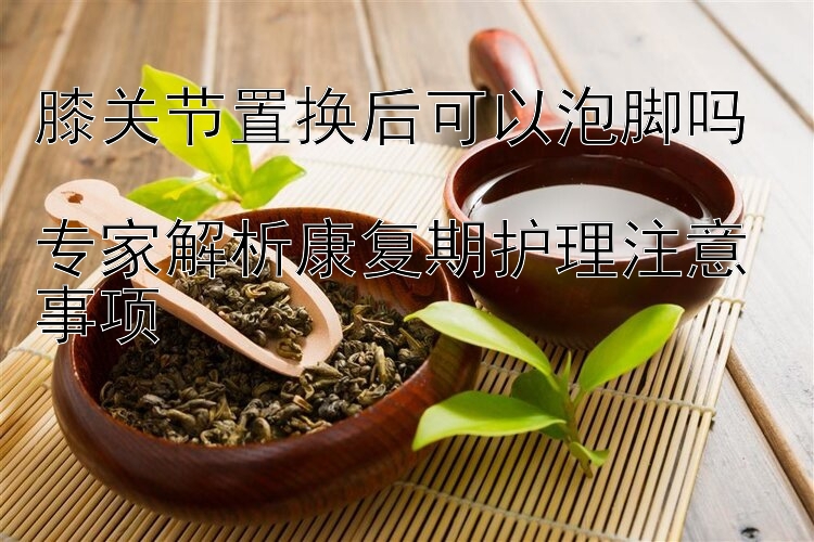 膝关节置换后可以泡脚吗  
专家解析康复期护理注意事项