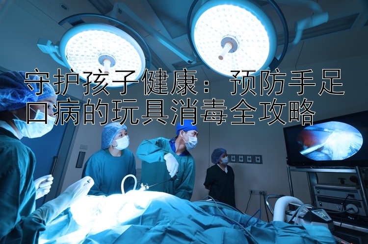 守护孩子健康：预防手足口病的玩具消毒全攻略