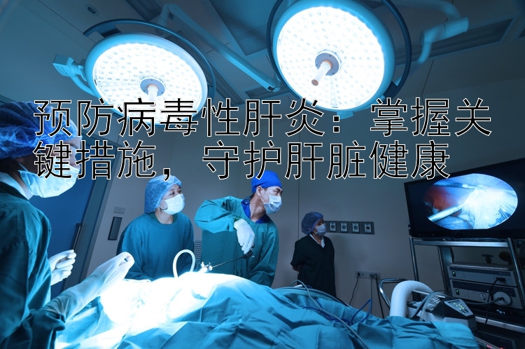 预防病毒性肝炎：掌握关键措施，守护肝脏健康