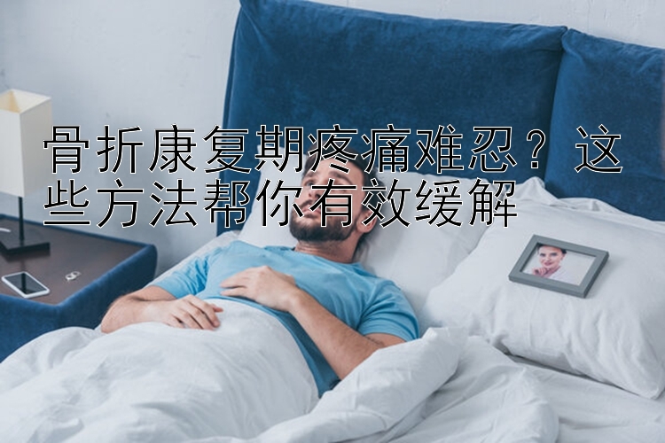 骨折康复期疼痛难忍？这些方法帮你有效缓解