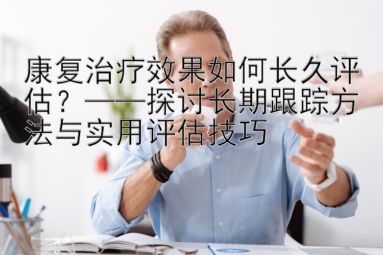 康复治疗效果如何长久评估？——探讨长期跟踪方法与实用评估技巧