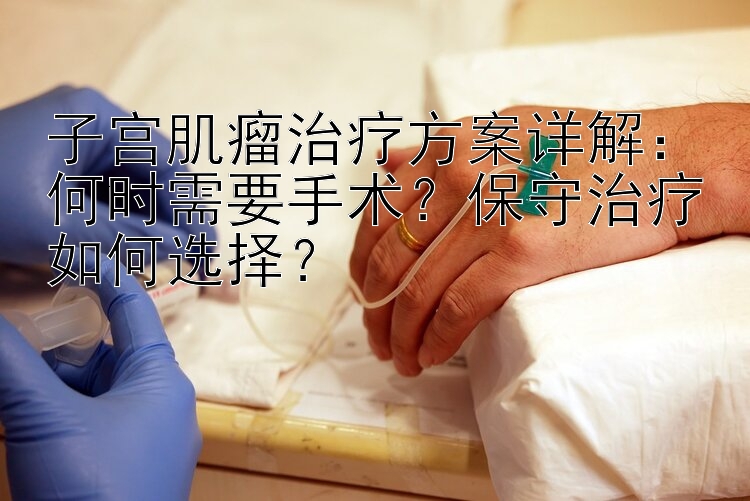 子宫肌瘤治疗方案详解：何时需要手术？保守治疗如何选择？